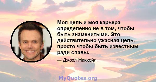 Моя цель и моя карьера определенно не в том, чтобы быть знаменитыми. Это действительно ужасная цель, просто чтобы быть известным ради славы.