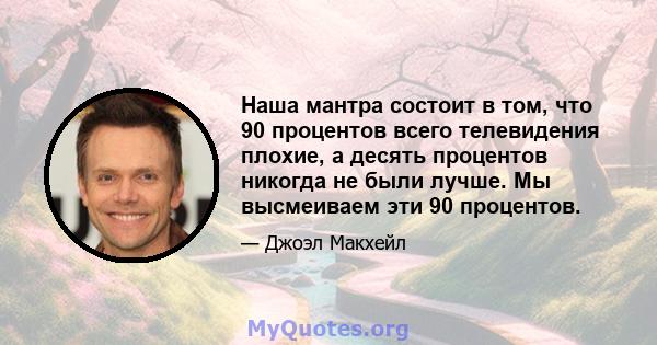 Наша мантра состоит в том, что 90 процентов всего телевидения плохие, а десять процентов никогда не были лучше. Мы высмеиваем эти 90 процентов.