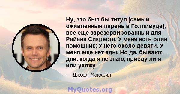 Ну, это был бы титул [самый оживленный парень в Голливуде], все еще зарезервированный для Райана Сикреста. У меня есть один помощник; У него около девяти. У меня еще нет еды. Но да, бывают дни, когда я не знаю, приеду