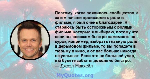 Поэтому, когда появилось сообщество, а затем начали происходить роли в фильме, я был очень благодарен. Я стараюсь быть осторожным с ролями фильма, которые я выбираю, потому что, если вы слишком быстро нажимаете на