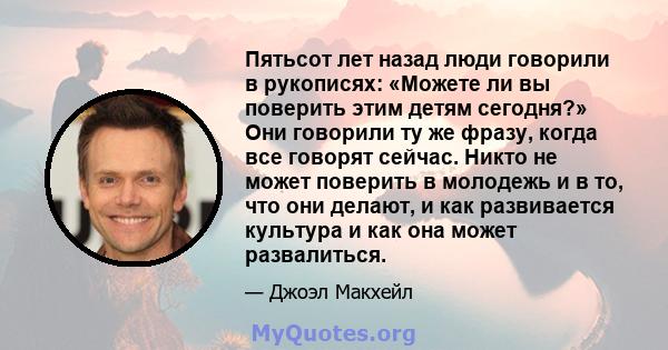 Пятьсот лет назад люди говорили в рукописях: «Можете ли вы поверить этим детям сегодня?» Они говорили ту же фразу, когда все говорят сейчас. Никто не может поверить в молодежь и в то, что они делают, и как развивается