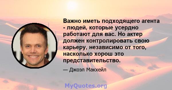 Важно иметь подходящего агента - людей, которые усердно работают для вас. Но актер должен контролировать свою карьеру, независимо от того, насколько хорош это представительство.