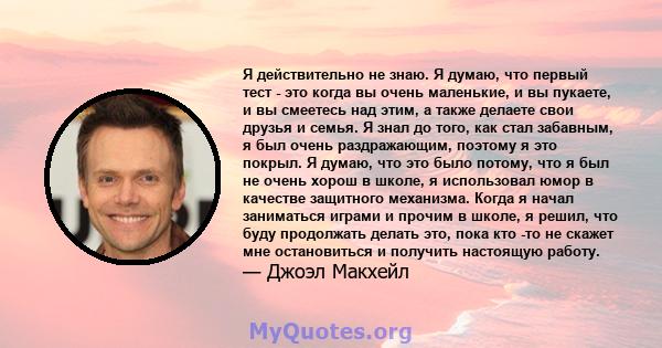 Я действительно не знаю. Я думаю, что первый тест - это когда вы очень маленькие, и вы пукаете, и вы смеетесь над этим, а также делаете свои друзья и семья. Я знал до того, как стал забавным, я был очень раздражающим,