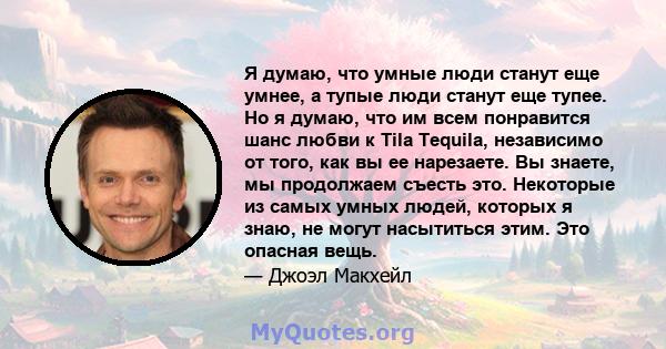 Я думаю, что умные люди станут еще умнее, а тупые люди станут еще тупее. Но я думаю, что им всем понравится шанс любви к Tila Tequila, независимо от того, как вы ее нарезаете. Вы знаете, мы продолжаем съесть это.