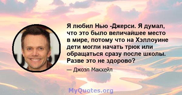 Я любил Нью -Джерси. Я думал, что это было величайшее место в мире, потому что на Хэллоуине дети могли начать трюк или обращаться сразу после школы. Разве это не здорово?