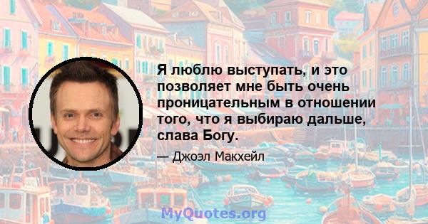 Я люблю выступать, и это позволяет мне быть очень проницательным в отношении того, что я выбираю дальше, слава Богу.