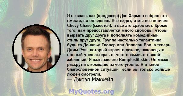 Я не знаю, как (продюсер) Дэн Хармон собрал это вместе, но он сделал. Все ладят, и мы все нянчем Chevy Chase (смеется), и все это сработает. Кроме того, нам предоставляется много свободы, чтобы вырвать друг друга и