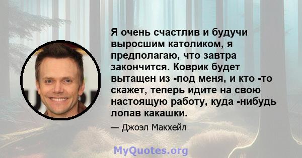 Я очень счастлив и будучи выросшим католиком, я предполагаю, что завтра закончится. Коврик будет вытащен из -под меня, и кто -то скажет, теперь идите на свою настоящую работу, куда -нибудь лопав какашки.