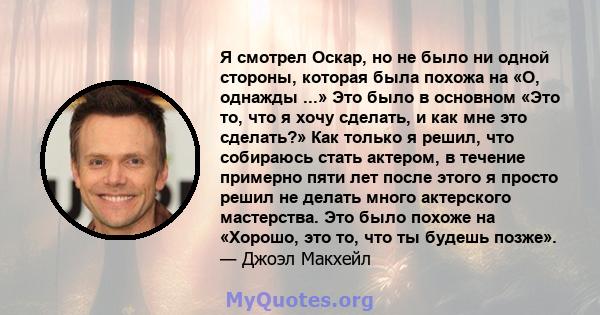 Я смотрел Оскар, но не было ни одной стороны, которая была похожа на «О, однажды ...» Это было в основном «Это то, что я хочу сделать, и как мне это сделать?» Как только я решил, что собираюсь стать актером, в течение