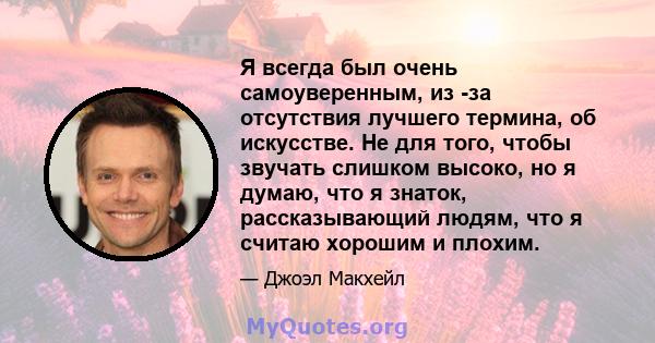 Я всегда был очень самоуверенным, из -за отсутствия лучшего термина, об искусстве. Не для того, чтобы звучать слишком высоко, но я думаю, что я знаток, рассказывающий людям, что я считаю хорошим и плохим.