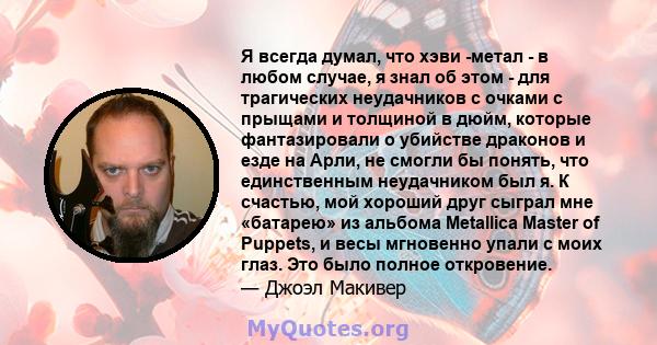 Я всегда думал, что хэви -метал - в любом случае, я знал об этом - для трагических неудачников с очками с прыщами и толщиной в дюйм, которые фантазировали о убийстве драконов и езде на Арли, не смогли бы понять, что