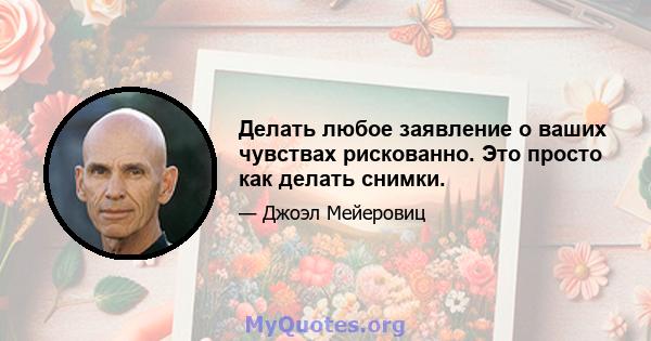 Делать любое заявление о ваших чувствах рискованно. Это просто как делать снимки.