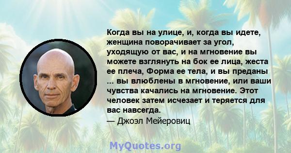 Когда вы на улице, и, когда вы идете, женщина поворачивает за угол, уходящую от вас, и на мгновение вы можете взглянуть на бок ее лица, жеста ее плеча, Форма ее тела, и вы преданы ... вы влюблены в мгновение, или ваши