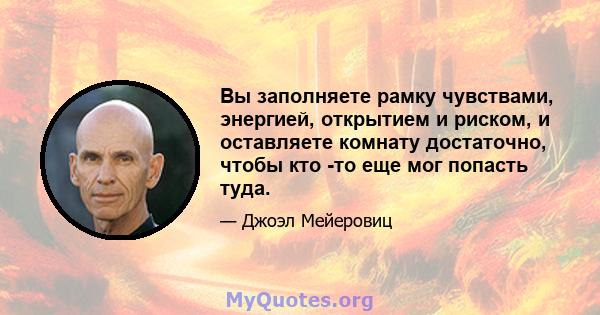 Вы заполняете рамку чувствами, энергией, открытием и риском, и оставляете комнату достаточно, чтобы кто -то еще мог попасть туда.