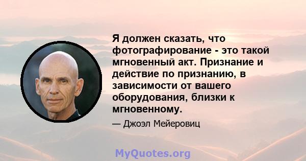 Я должен сказать, что фотографирование - это такой мгновенный акт. Признание и действие по признанию, в зависимости от вашего оборудования, близки к мгновенному.