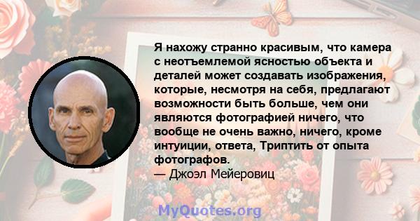 Я нахожу странно красивым, что камера с неотъемлемой ясностью объекта и деталей может создавать изображения, которые, несмотря на себя, предлагают возможности быть больше, чем они являются фотографией ничего, что вообще 