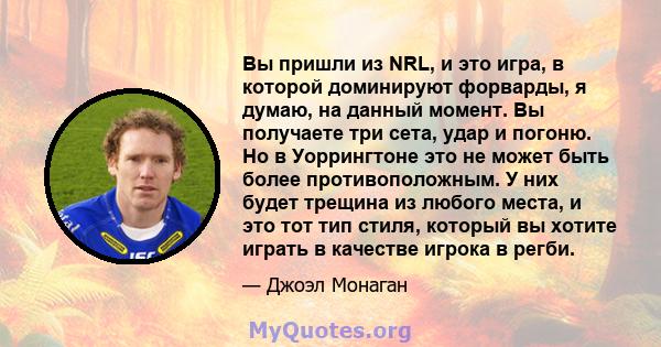 Вы пришли из NRL, и это игра, в которой доминируют форварды, я думаю, на данный момент. Вы получаете три сета, удар и погоню. Но в Уоррингтоне это не может быть более противоположным. У них будет трещина из любого