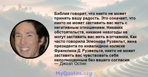 Библия говорит, что никто не может принять вашу радость. Это означает, что никто не может заставить вас жить с негативным отношением. Никаких обстоятельств, никакие невзгоды не могут заставить вас жить в отчаянии. Как