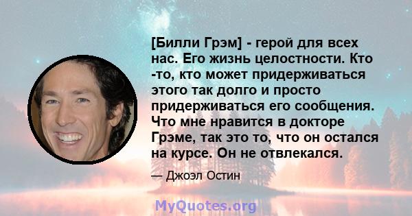 [Билли Грэм] - герой для всех нас. Его жизнь целостности. Кто -то, кто может придерживаться этого так долго и просто придерживаться его сообщения. Что мне нравится в докторе Грэме, так это то, что он остался на курсе.