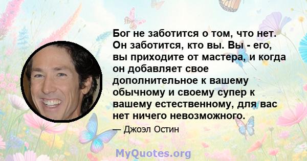 Бог не заботится о том, что нет. Он заботится, кто вы. Вы - его, вы приходите от мастера, и когда он добавляет свое дополнительное к вашему обычному и своему супер к вашему естественному, для вас нет ничего невозможного.