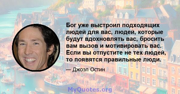 Бог уже выстроил подходящих людей для вас, людей, которые будут вдохновлять вас, бросить вам вызов и мотивировать вас. Если вы отпустите не тех людей, то появятся правильные люди.