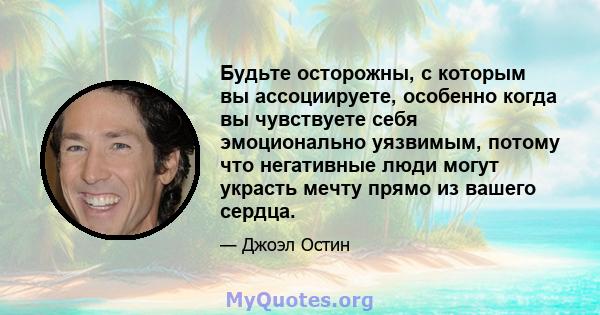 Будьте осторожны, с которым вы ассоциируете, особенно когда вы чувствуете себя эмоционально уязвимым, потому что негативные люди могут украсть мечту прямо из вашего сердца.