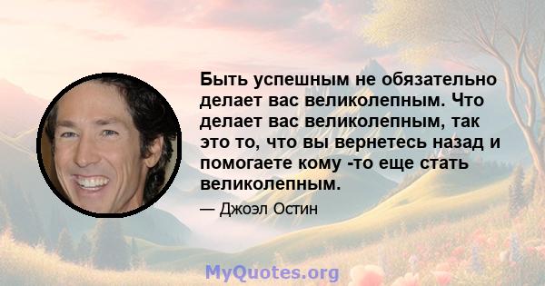 Быть успешным не обязательно делает вас великолепным. Что делает вас великолепным, так это то, что вы вернетесь назад и помогаете кому -то еще стать великолепным.