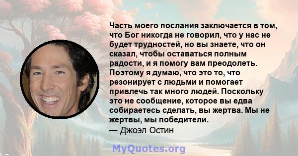 Часть моего послания заключается в том, что Бог никогда не говорил, что у нас не будет трудностей, но вы знаете, что он сказал, чтобы оставаться полным радости, и я помогу вам преодолеть. Поэтому я думаю, что это то,