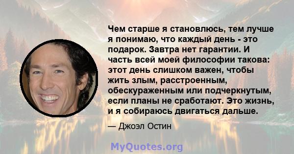 Чем старше я становлюсь, тем лучше я понимаю, что каждый день - это подарок. Завтра нет гарантии. И часть всей моей философии такова: этот день слишком важен, чтобы жить злым, расстроенным, обескураженным или