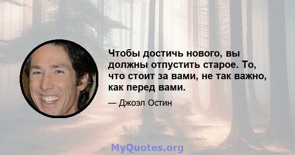 Чтобы достичь нового, вы должны отпустить старое. То, что стоит за вами, не так важно, как перед вами.