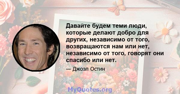 Давайте будем теми люди, которые делают добро для других, независимо от того, возвращаются нам или нет, независимо от того, говорят они спасибо или нет.