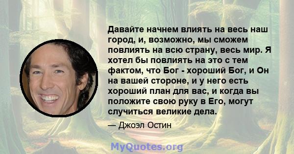 Давайте начнем влиять на весь наш город, и, возможно, мы сможем повлиять на всю страну, весь мир. Я хотел бы повлиять на это с тем фактом, что Бог - хороший Бог, и Он на вашей стороне, и у него есть хороший план для