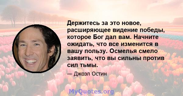 Держитесь за это новое, расширяющее видение победы, которое Бог дал вам. Начните ожидать, что все изменится в вашу пользу. Осмелья смело заявить, что вы сильны против сил тьмы.