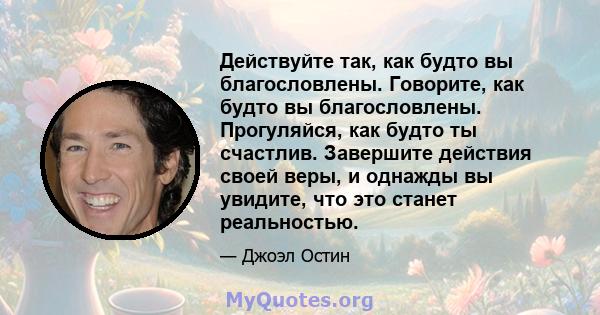 Действуйте так, как будто вы благословлены. Говорите, как будто вы благословлены. Прогуляйся, как будто ты счастлив. Завершите действия своей веры, и однажды вы увидите, что это станет реальностью.