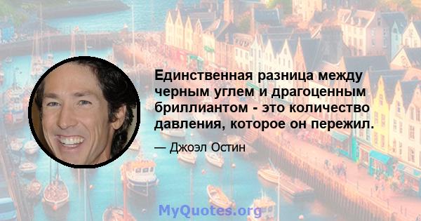 Единственная разница между черным углем и драгоценным бриллиантом - это количество давления, которое он пережил.