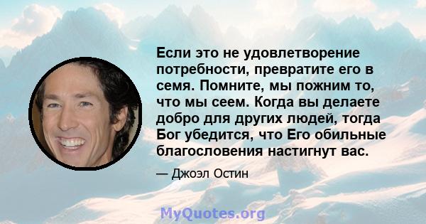 Если это не удовлетворение потребности, превратите его в семя. Помните, мы пожним то, что мы сеем. Когда вы делаете добро для других людей, тогда Бог убедится, что Его обильные благословения настигнут вас.