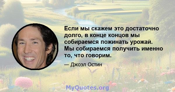 Если мы скажем это достаточно долго, в конце концов мы собираемся пожинать урожай. Мы собираемся получить именно то, что говорим.