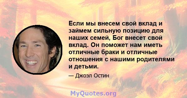 Если мы внесем свой вклад и займем сильную позицию для наших семей, Бог внесет свой вклад. Он поможет нам иметь отличные браки и отличные отношения с нашими родителями и детьми.