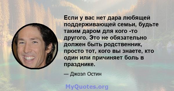 Если у вас нет дара любящей поддерживающей семьи, будьте таким даром для кого -то другого. Это не обязательно должен быть родственник, просто тот, кого вы знаете, кто один или причиняет боль в празднике.