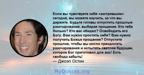 Если вы чувствуете себя «застрявшим» сегодня, вы можете изучить, за что вы держите. Будьте готовы отпустить прошлые разочарования, выбирая прощение. Кто тебе больно? Кто вас обидел? Освободить его Богу. Вам нужно