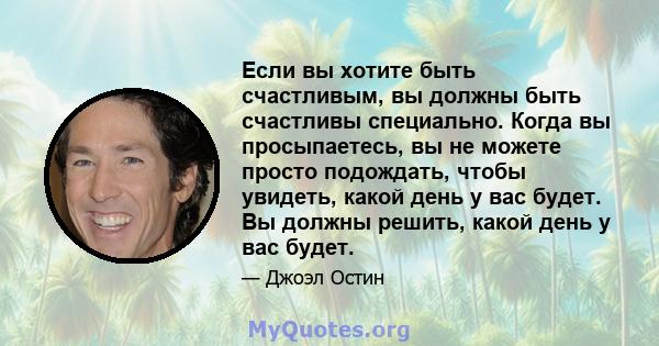 Если вы хотите быть счастливым, вы должны быть счастливы специально. Когда вы просыпаетесь, вы не можете просто подождать, чтобы увидеть, какой день у вас будет. Вы должны решить, какой день у вас будет.