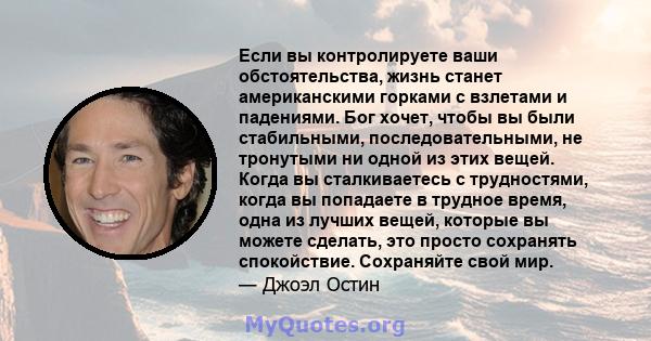 Если вы контролируете ваши обстоятельства, жизнь станет американскими горками с взлетами и падениями. Бог хочет, чтобы вы были стабильными, последовательными, не тронутыми ни одной из этих вещей. Когда вы сталкиваетесь