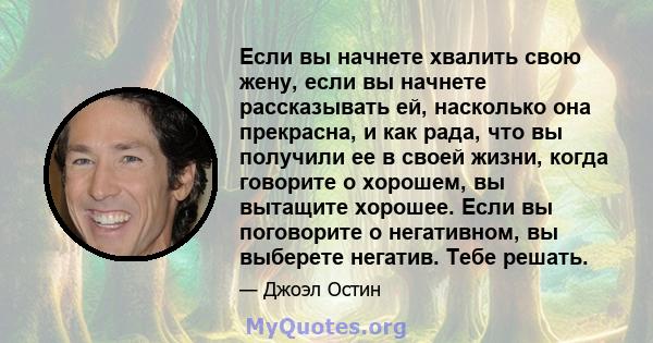 Если вы начнете хвалить свою жену, если вы начнете рассказывать ей, насколько она прекрасна, и как рада, что вы получили ее в своей жизни, когда говорите о хорошем, вы вытащите хорошее. Если вы поговорите о негативном,