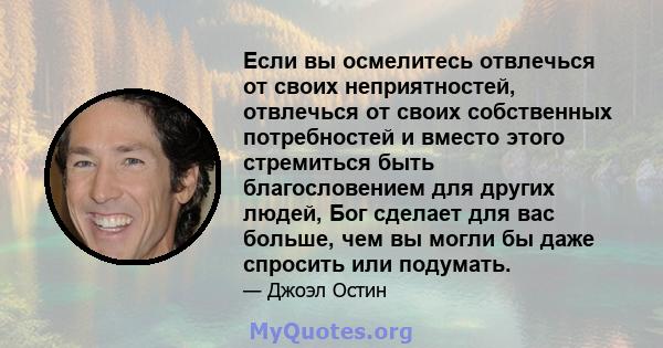 Если вы осмелитесь отвлечься от своих неприятностей, отвлечься от своих собственных потребностей и вместо этого стремиться быть благословением для других людей, Бог сделает для вас больше, чем вы могли бы даже спросить