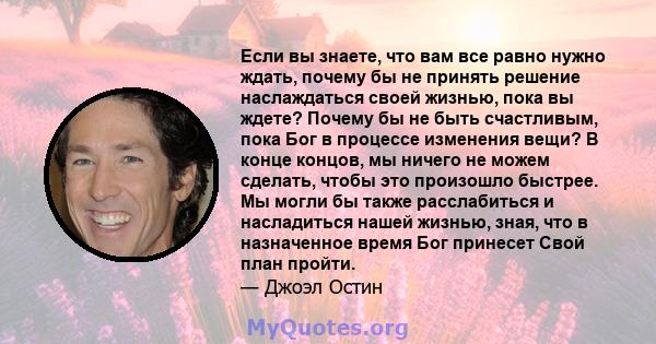 Если вы знаете, что вам все равно нужно ждать, почему бы не принять решение наслаждаться своей жизнью, пока вы ждете? Почему бы не быть счастливым, пока Бог в процессе изменения вещи? В конце концов, мы ничего не можем