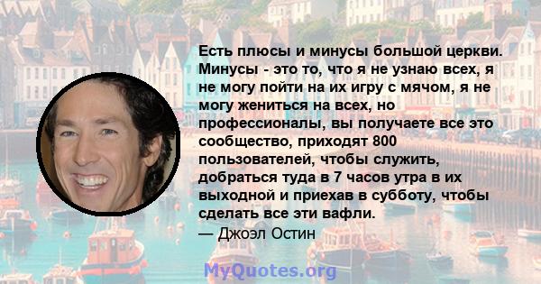 Есть плюсы и минусы большой церкви. Минусы - это то, что я не узнаю всех, я не могу пойти на их игру с мячом, я не могу жениться на всех, но профессионалы, вы получаете все это сообщество, приходят 800 пользователей,