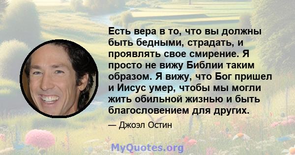 Есть вера в то, что вы должны быть бедными, страдать, и проявлять свое смирение. Я просто не вижу Библии таким образом. Я вижу, что Бог пришел и Иисус умер, чтобы мы могли жить обильной жизнью и быть благословением для