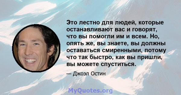 Это лестно для людей, которые останавливают вас и говорят, что вы помогли им и всем. Но, опять же, вы знаете, вы должны оставаться смиренными, потому что так быстро, как вы пришли, вы можете спуститься.