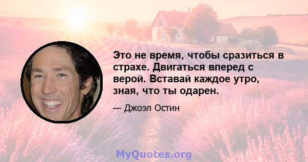 Это не время, чтобы сразиться в страхе. Двигаться вперед с верой. Вставай каждое утро, зная, что ты одарен.