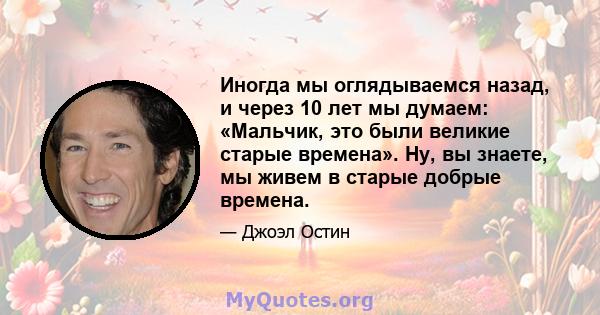 Иногда мы оглядываемся назад, и через 10 лет мы думаем: «Мальчик, это были великие старые времена». Ну, вы знаете, мы живем в старые добрые времена.